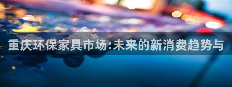 杏耀客户端登录：重庆环保家具市场:未来的新消费趋势与